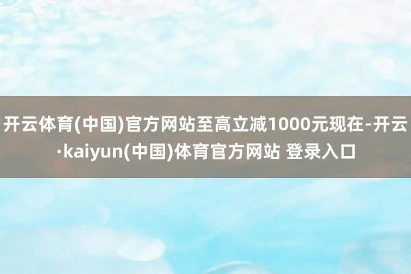 开云体育(中国)官方网站至高立减1000元现在-开云·kaiyun(中国)体育官方网站 登录入口