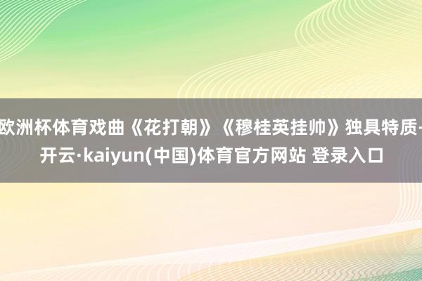 欧洲杯体育戏曲《花打朝》《穆桂英挂帅》独具特质-开云·kaiyun(中国)体育官方网站 登录入口