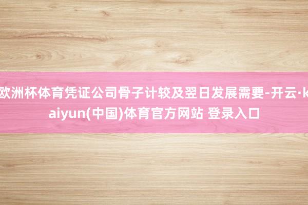 欧洲杯体育凭证公司骨子计较及翌日发展需要-开云·kaiyun(中国)体育官方网站 登录入口