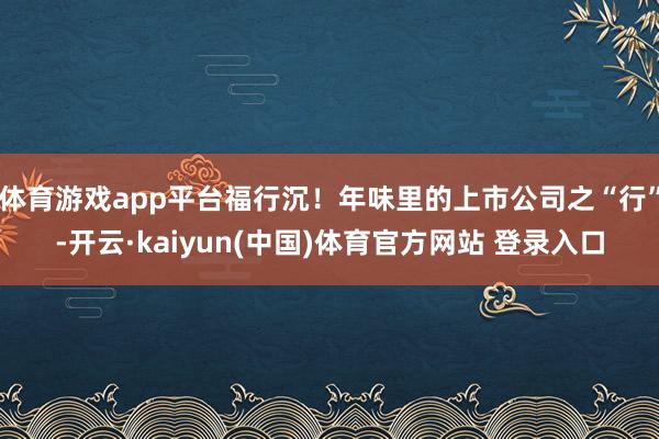 体育游戏app平台福行沉！年味里的上市公司之“行”-开云·kaiyun(中国)体育官方网站 登录入口