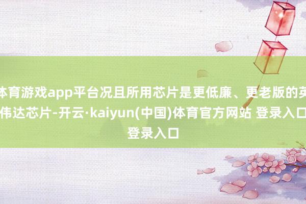 体育游戏app平台况且所用芯片是更低廉、更老版的英伟达芯片-开云·kaiyun(中国)体育官方网站 登录入口