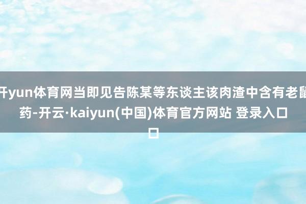 开yun体育网当即见告陈某等东谈主该肉渣中含有老鼠药-开云·kaiyun(中国)体育官方网站 登录入口