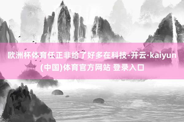 欧洲杯体育任正非给了好多在科技-开云·kaiyun(中国)体育官方网站 登录入口