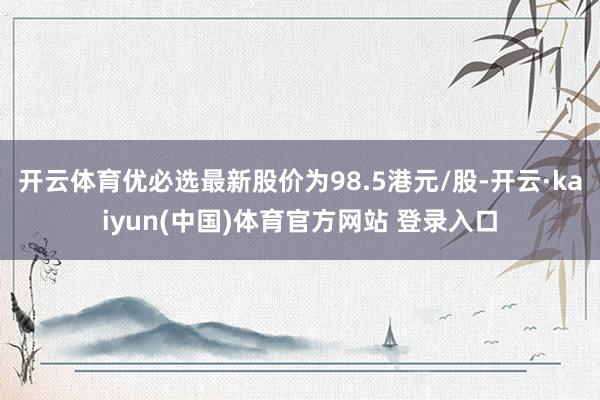 开云体育优必选最新股价为98.5港元/股-开云·kaiyun(中国)体育官方网站 登录入口
