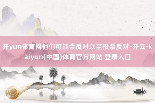 开yun体育网他们可能会反对以至投票反对-开云·kaiyun(中国)体育官方网站 登录入口