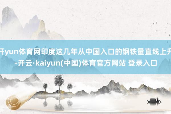 开yun体育网印度这几年从中国入口的钢铁量直线上升-开云·kaiyun(中国)体育官方网站 登录入口