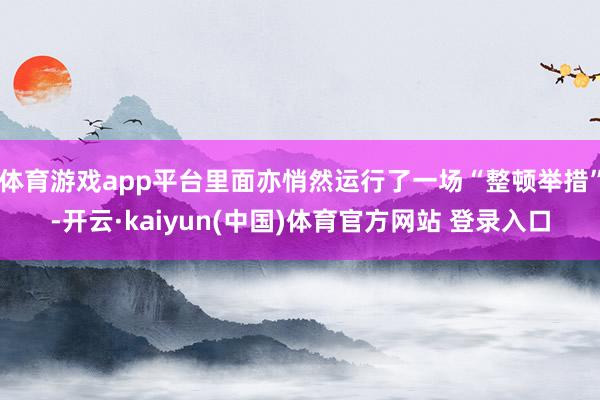 体育游戏app平台里面亦悄然运行了一场“整顿举措”-开云·kaiyun(中国)体育官方网站 登录入口