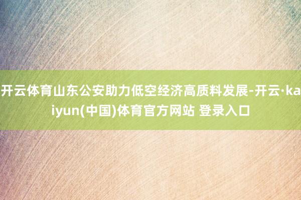 开云体育山东公安助力低空经济高质料发展-开云·kaiyun(中国)体育官方网站 登录入口