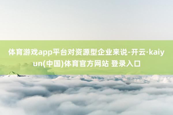 体育游戏app平台　　对资源型企业来说-开云·kaiyun(中国)体育官方网站 登录入口