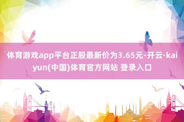 体育游戏app平台正股最新价为3.65元-开云·kaiyun(中国)体育官方网站 登录入口