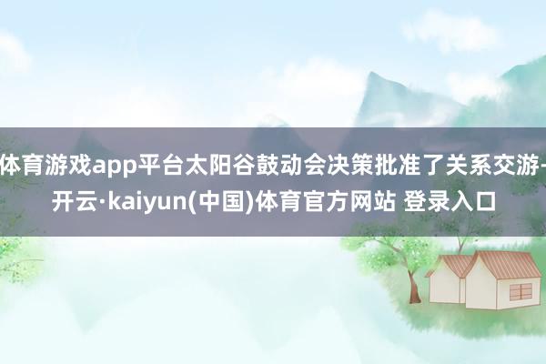 体育游戏app平台太阳谷鼓动会决策批准了关系交游-开云·kaiyun(中国)体育官方网站 登录入口