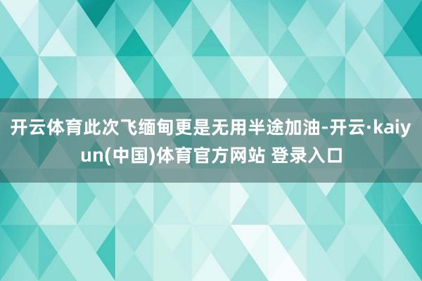 开云体育此次飞缅甸更是无用半途加油-开云·kaiyun(中国)体育官方网站 登录入口
