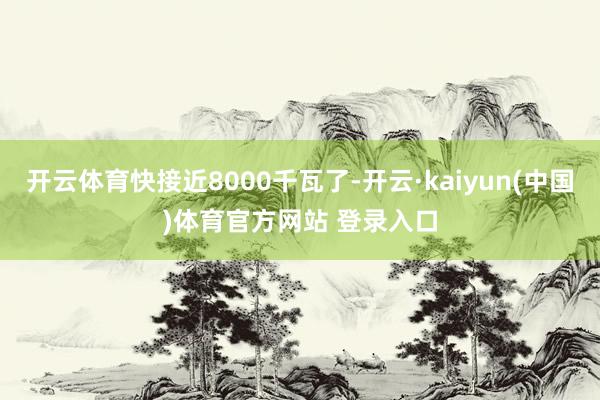 开云体育快接近8000千瓦了-开云·kaiyun(中国)体育官方网站 登录入口