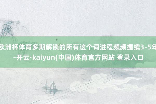 欧洲杯体育多期解锁的所有这个词进程频频握续3-5年-开云·kaiyun(中国)体育官方网站 登录入口
