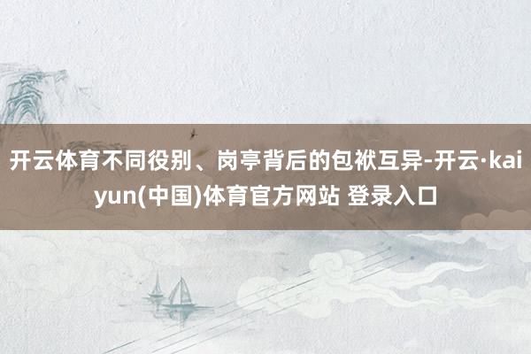 开云体育不同役别、岗亭背后的包袱互异-开云·kaiyun(中国)体育官方网站 登录入口