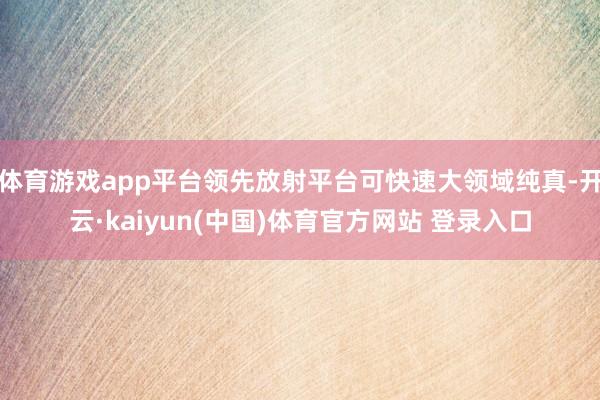 体育游戏app平台领先放射平台可快速大领域纯真-开云·kaiyun(中国)体育官方网站 登录入口