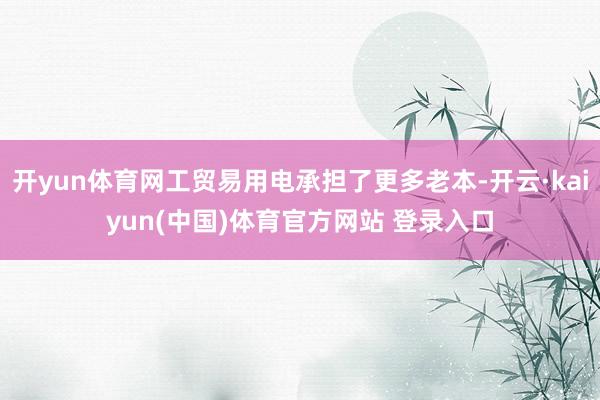 开yun体育网工贸易用电承担了更多老本-开云·kaiyun(中国)体育官方网站 登录入口