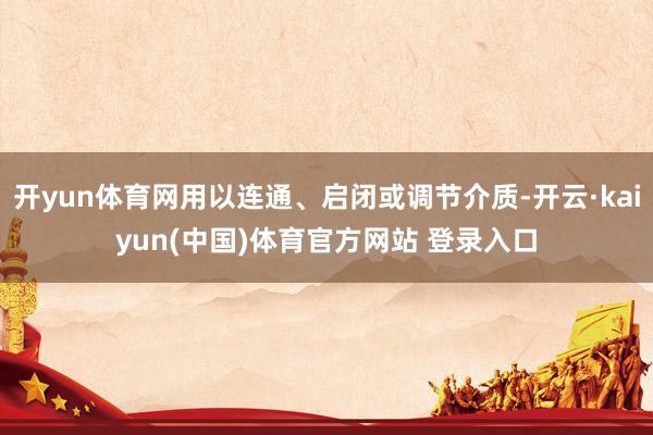 开yun体育网用以连通、启闭或调节介质-开云·kaiyun(中国)体育官方网站 登录入口