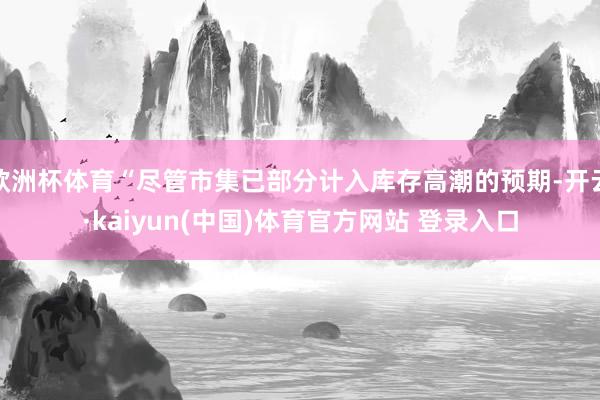 欧洲杯体育“尽管市集已部分计入库存高潮的预期-开云·kaiyun(中国)体育官方网站 登录入口