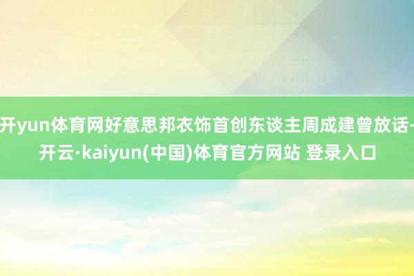 开yun体育网好意思邦衣饰首创东谈主周成建曾放话-开云·kaiyun(中国)体育官方网站 登录入口