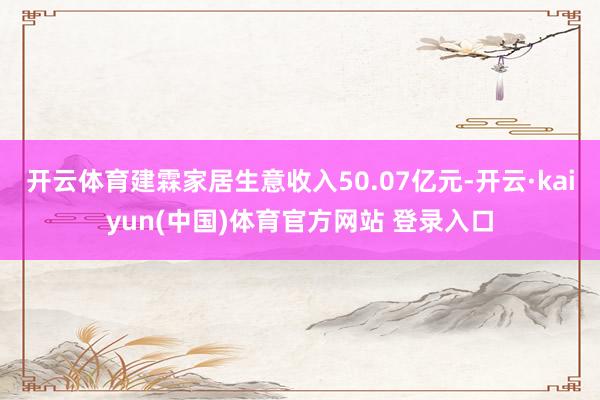 开云体育建霖家居生意收入50.07亿元-开云·kaiyun(中国)体育官方网站 登录入口