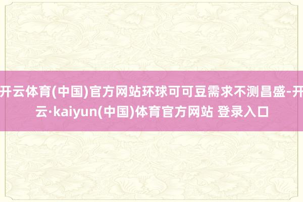 开云体育(中国)官方网站环球可可豆需求不测昌盛-开云·kaiyun(中国)体育官方网站 登录入口