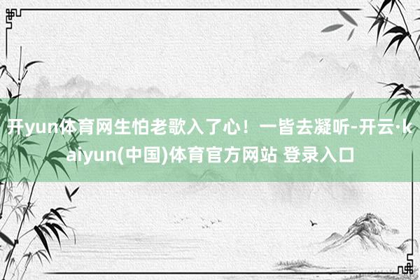 开yun体育网生怕老歌入了心！一皆去凝听-开云·kaiyun(中国)体育官方网站 登录入口