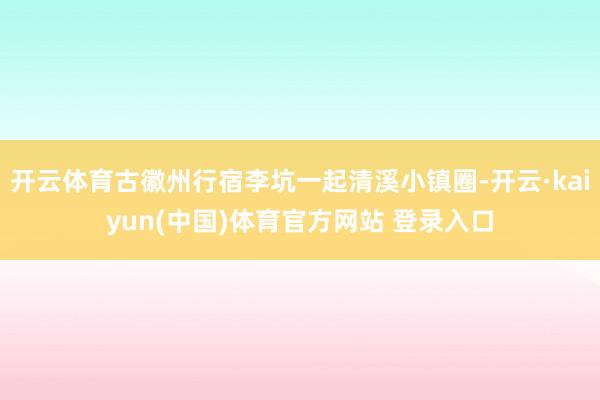 开云体育古徽州行宿李坑一起清溪小镇圈-开云·kaiyun(中国)体育官方网站 登录入口