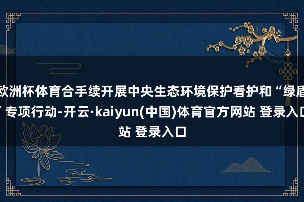 欧洲杯体育合手续开展中央生态环境保护看护和“绿盾”专项行动-开云·kaiyun(中国)体育官方网站 登录入口