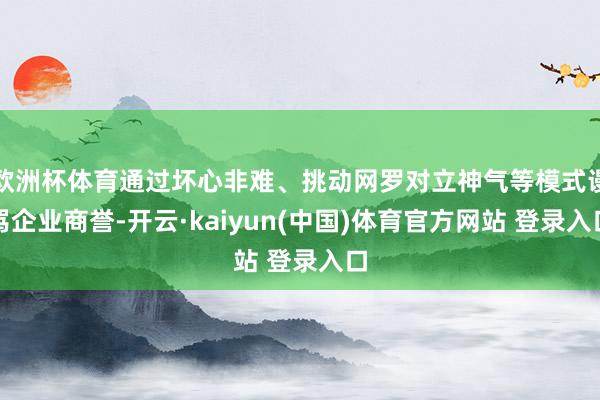 欧洲杯体育通过坏心非难、挑动网罗对立神气等模式谩骂企业商誉-开云·kaiyun(中国)体育官方网站 登录入口