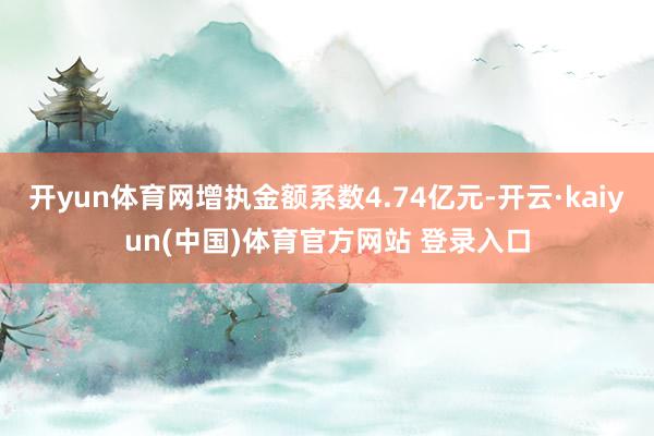 开yun体育网增执金额系数4.74亿元-开云·kaiyun(中国)体育官方网站 登录入口