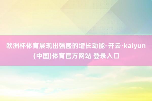 欧洲杯体育展现出强盛的增长动能-开云·kaiyun(中国)体育官方网站 登录入口