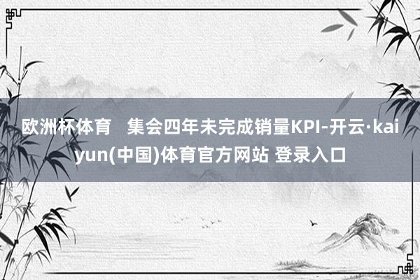 欧洲杯体育   集会四年未完成销量KPI-开云·kaiyun(中国)体育官方网站 登录入口
