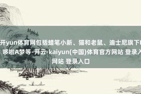开yun体育网包括蜡笔小新、猫和老鼠、迪士尼旗下IP、哆啦A梦等-开云·kaiyun(中国)体育官方网站 登录入口