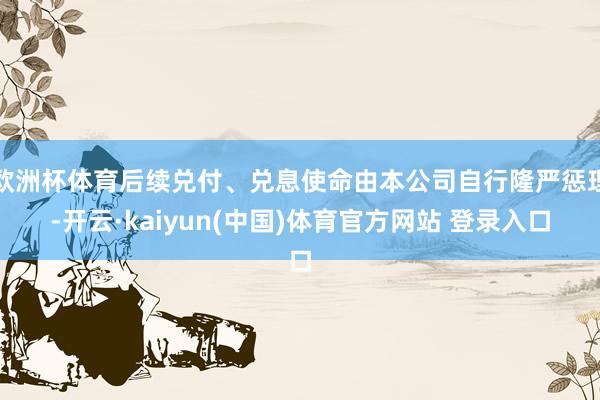 欧洲杯体育后续兑付、兑息使命由本公司自行隆严惩理-开云·kaiyun(中国)体育官方网站 登录入口