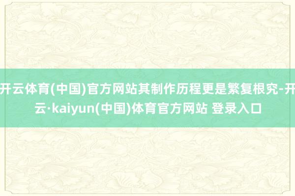 开云体育(中国)官方网站其制作历程更是繁复根究-开云·kaiyun(中国)体育官方网站 登录入口