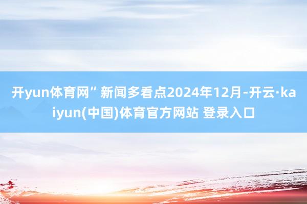 开yun体育网”新闻多看点2024年12月-开云·kaiyun(中国)体育官方网站 登录入口