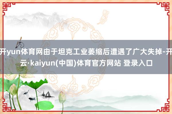 开yun体育网由于坦克工业萎缩后遭遇了广大失掉-开云·kaiyun(中国)体育官方网站 登录入口