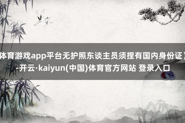 体育游戏app平台无护照东谈主员须捏有国内身份证）-开云·kaiyun(中国)体育官方网站 登录入口
