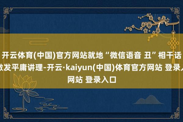 开云体育(中国)官方网站就地“微信语音 丑”相干话题激发平庸讲理-开云·kaiyun(中国)体育官方网站 登录入口