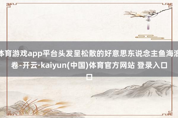 体育游戏app平台头发呈松散的好意思东说念主鱼海浪卷-开云·kaiyun(中国)体育官方网站 登录入口