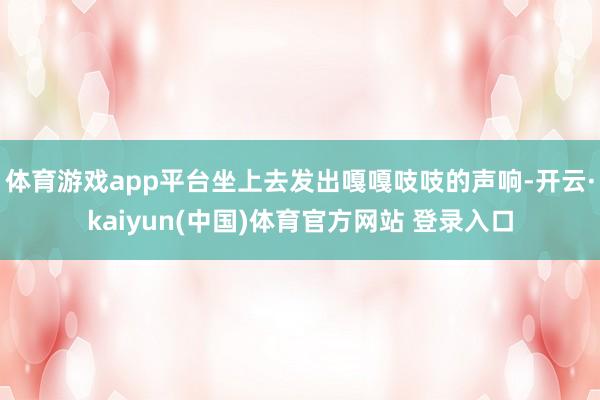 体育游戏app平台坐上去发出嘎嘎吱吱的声响-开云·kaiyun(中国)体育官方网站 登录入口