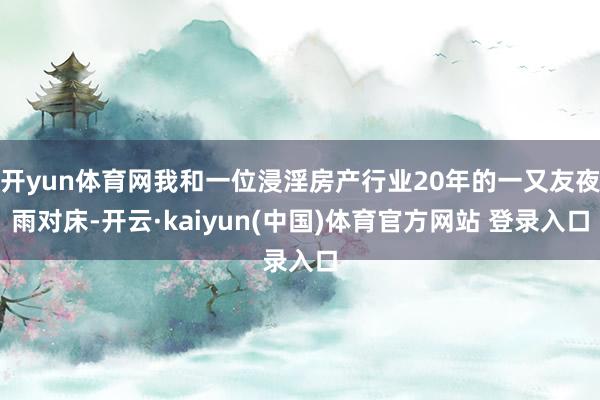 开yun体育网我和一位浸淫房产行业20年的一又友夜雨对床-开云·kaiyun(中国)体育官方网站 登录入口