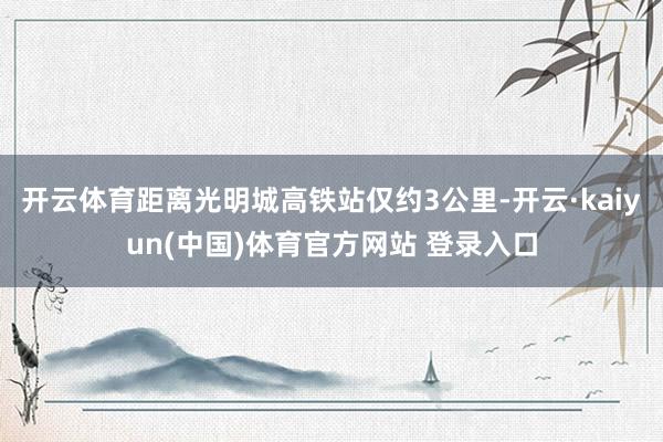 开云体育距离光明城高铁站仅约3公里-开云·kaiyun(中国)体育官方网站 登录入口