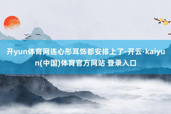 开yun体育网连心形耳饰都安排上了-开云·kaiyun(中国)体育官方网站 登录入口