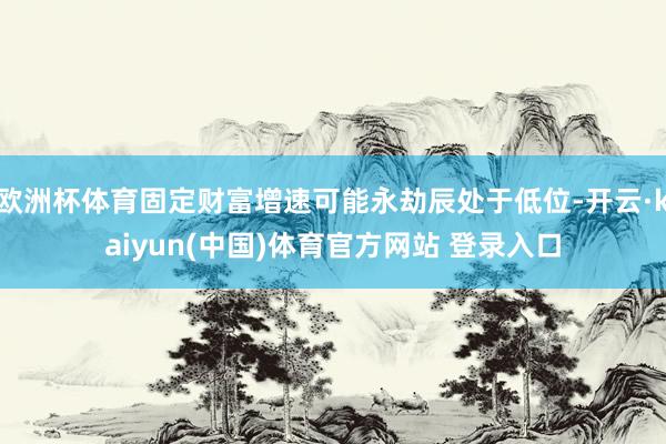 欧洲杯体育固定财富增速可能永劫辰处于低位-开云·kaiyun(中国)体育官方网站 登录入口