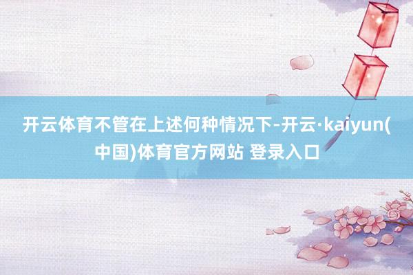 开云体育不管在上述何种情况下-开云·kaiyun(中国)体育官方网站 登录入口