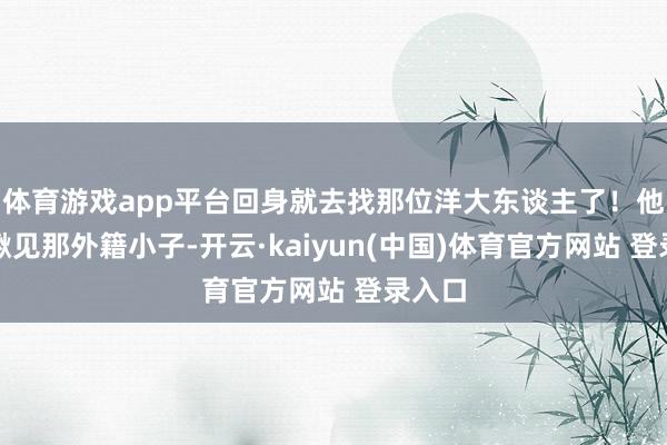 体育游戏app平台回身就去找那位洋大东谈主了！他一眼瞅见那外籍小子-开云·kaiyun(中国)体育官方网站 登录入口