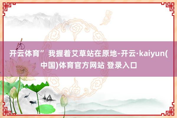 开云体育” 我握着艾草站在原地-开云·kaiyun(中国)体育官方网站 登录入口