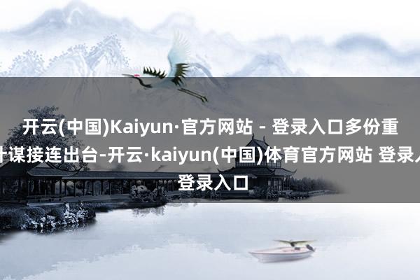 开云(中国)Kaiyun·官方网站 - 登录入口多份重磅计谋接连出台-开云·kaiyun(中国)体育官方网站 登录入口